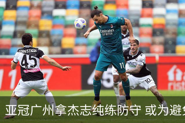 亚冠广州拿杰志纯练防守 或为避免重蹈国安覆辙？